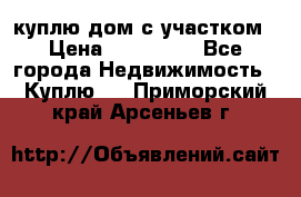 куплю дом с участком › Цена ­ 300 000 - Все города Недвижимость » Куплю   . Приморский край,Арсеньев г.